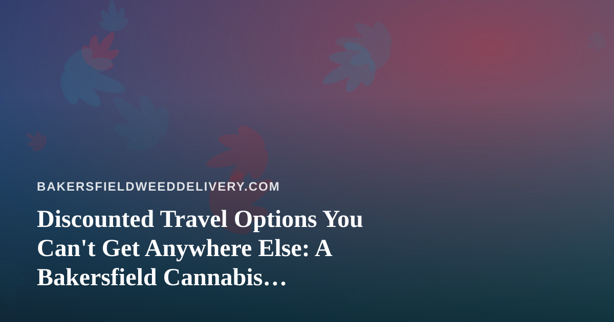 Discounted Travel Options You Can’t Get Anywhere Else: A Bakersfield Cannabis Consumer’s Guide to Smarter Getaways